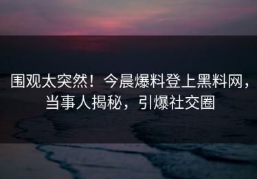 围观太突然！今晨爆料登上黑料网，当事人揭秘，引爆社交圈