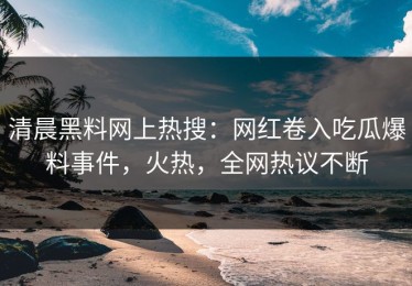清晨黑料网上热搜：网红卷入吃瓜爆料事件，火热，全网热议不断