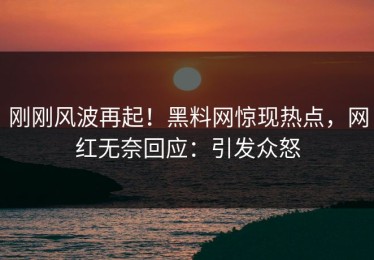 刚刚风波再起！黑料网惊现热点，网红无奈回应：引发众怒