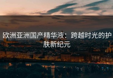 欧洲亚洲国产精华液：跨越时光的护肤新纪元