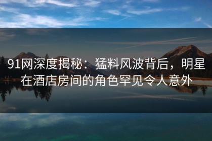 91网深度揭秘：猛料风波背后，明星在酒店房间的角色罕见令人意外
