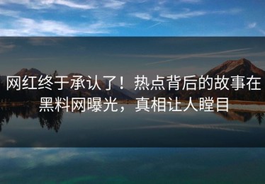 网红终于承认了！热点背后的故事在黑料网曝光，真相让人瞠目