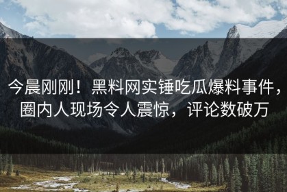 今晨刚刚！黑料网实锤吃瓜爆料事件，圈内人现场令人震惊，评论数破万
