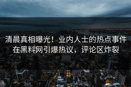 清晨真相曝光！业内人士的热点事件在黑料网引爆热议，评论区炸裂