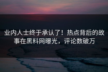 业内人士终于承认了！热点背后的故事在黑料网曝光，评论数破万
