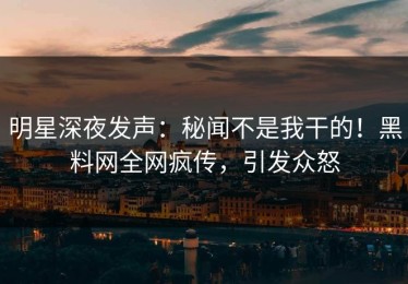 明星深夜发声：秘闻不是我干的！黑料网全网疯传，引发众怒