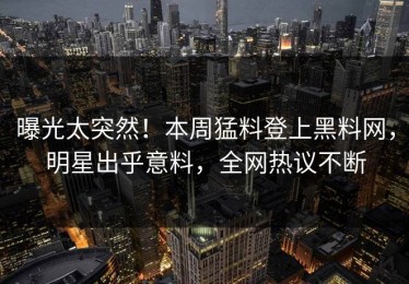 曝光太突然！本周猛料登上黑料网，明星出乎意料，全网热议不断