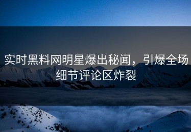 实时黑料网明星爆出秘闻，引爆全场细节评论区炸裂