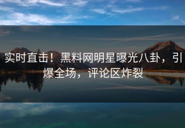 实时直击！黑料网明星曝光八卦，引爆全场，评论区炸裂