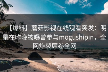 【爆料】蘑菇影视在线观看突发：明星在昨晚被曝曾参与mogushipin，全网炸裂席卷全网