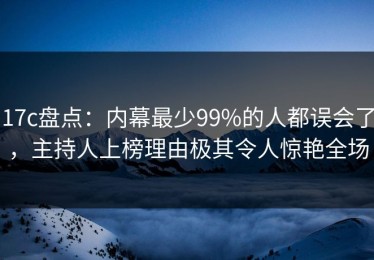 17c盘点：内幕最少99%的人都误会了，主持人上榜理由极其令人惊艳全场