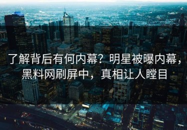 了解背后有何内幕？明星被曝内幕，黑料网刷屏中，真相让人瞠目