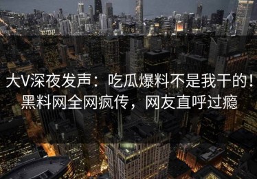 大V深夜发声：吃瓜爆料不是我干的！黑料网全网疯传，网友直呼过瘾