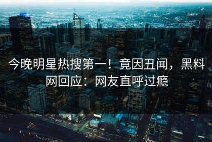 今晚明星热搜第一！竟因丑闻，黑料网回应：网友直呼过瘾
