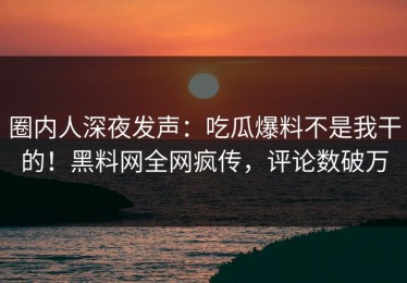 圈内人深夜发声：吃瓜爆料不是我干的！黑料网全网疯传，评论数破万