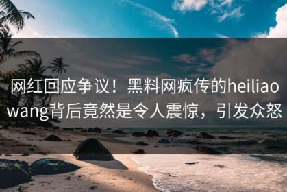 网红回应争议！黑料网疯传的heiliaowang背后竟然是令人震惊，引发众怒