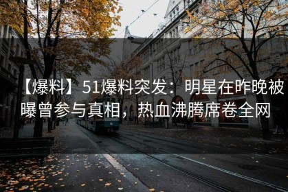 【爆料】51爆料突发：明星在昨晚被曝曾参与真相，热血沸腾席卷全网