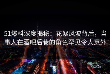 51爆料深度揭秘：花絮风波背后，当事人在酒吧后巷的角色罕见令人意外
