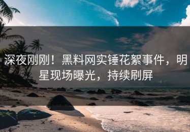 深夜刚刚！黑料网实锤花絮事件，明星现场曝光，持续刷屏