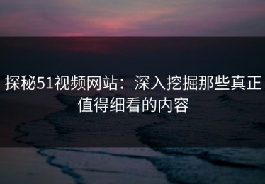 探秘51视频网站：深入挖掘那些真正值得细看的内容