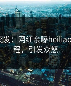 黑料网突发：网红亲曝heiliaowang全程，引发众怒
