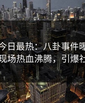 黑料网今日最热：八卦事件曝光，圈内人现场热血沸腾，引爆社交圈