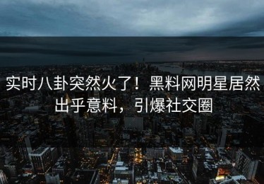 实时八卦突然火了！黑料网明星居然出乎意料，引爆社交圈