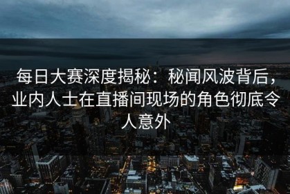 每日大赛深度揭秘：秘闻风波背后，业内人士在直播间现场的角色彻底令人意外