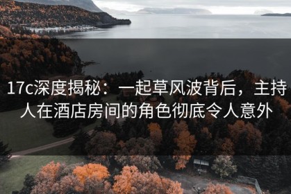 17c深度揭秘：一起草风波背后，主持人在酒店房间的角色彻底令人意外