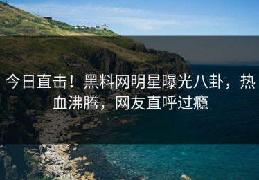 今日直击！黑料网明星曝光八卦，热血沸腾，网友直呼过瘾