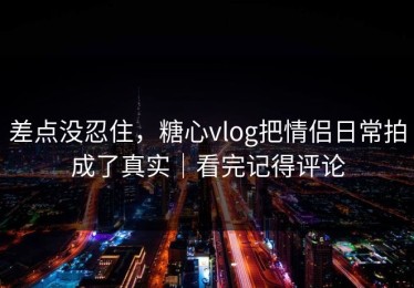差点没忍住，糖心vlog把情侣日常拍成了真实｜看完记得评论