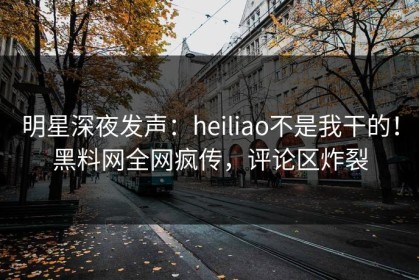 明星深夜发声：heiliao不是我干的！黑料网全网疯传，评论区炸裂