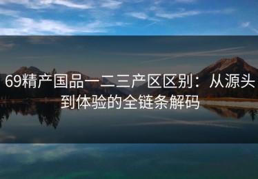 69精产国品一二三产区区别：从源头到体验的全链条解码