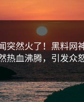 本周秘闻突然火了！黑料网神秘人居然热血沸腾，引发众怒