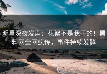 明星深夜发声：花絮不是我干的！黑料网全网疯传，事件持续发酵