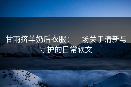 甘雨挤羊奶后衣服：一场关于清新与守护的日常软文