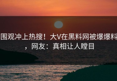 围观冲上热搜！大V在黑料网被爆爆料，网友：真相让人瞠目