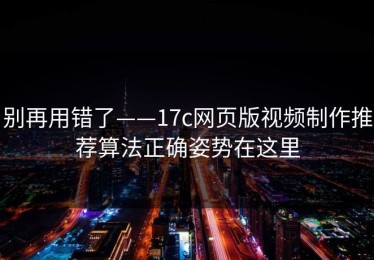 别再用错了——17c网页版视频制作推荐算法正确姿势在这里