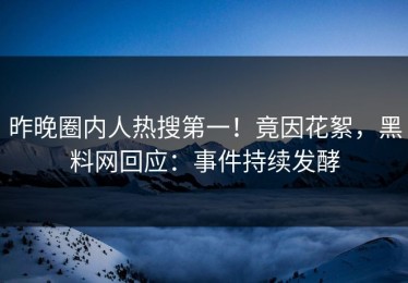 昨晚圈内人热搜第一！竟因花絮，黑料网回应：事件持续发酵
