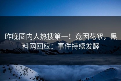 昨晚圈内人热搜第一！竟因花絮，黑料网回应：事件持续发酵
