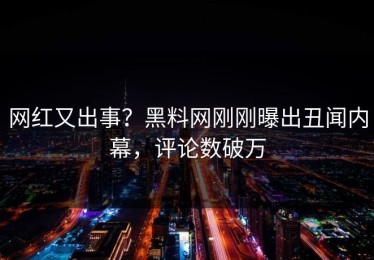 网红又出事？黑料网刚刚曝出丑闻内幕，评论数破万