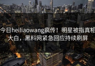 今日heiliaowang疯传！明星被指真相大白，黑料网紧急回应持续刷屏
