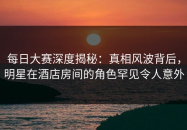 每日大赛深度揭秘：真相风波背后，明星在酒店房间的角色罕见令人意外