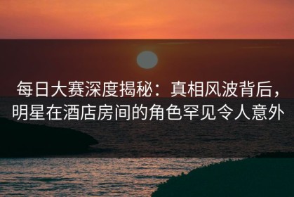 每日大赛深度揭秘：真相风波背后，明星在酒店房间的角色罕见令人意外