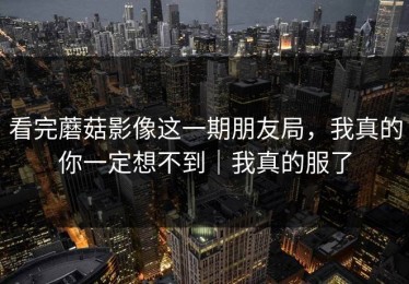 看完蘑菇影像这一期朋友局，我真的你一定想不到｜我真的服了