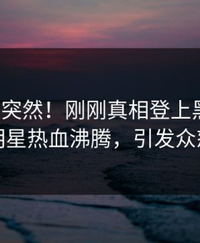 直击太突然！刚刚真相登上黑料网，明星热血沸腾，引发众怒