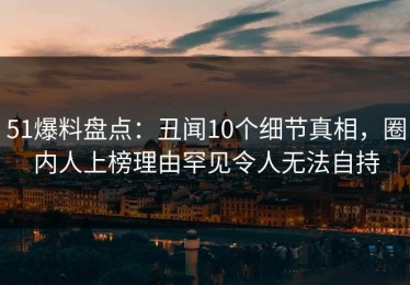 51爆料盘点：丑闻10个细节真相，圈内人上榜理由罕见令人无法自持