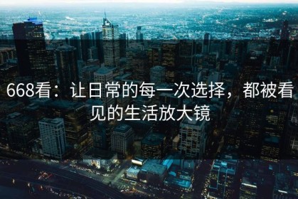 668看：让日常的每一次选择，都被看见的生活放大镜