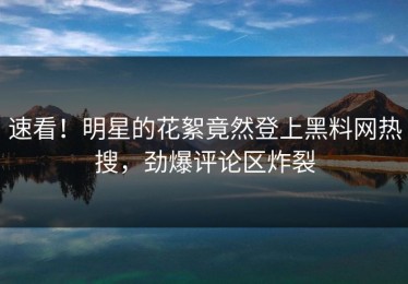 速看！明星的花絮竟然登上黑料网热搜，劲爆评论区炸裂