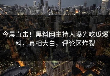 今晨直击！黑料网主持人曝光吃瓜爆料，真相大白，评论区炸裂